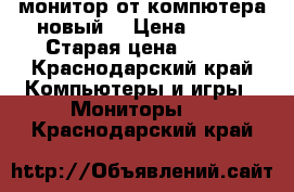 монитор от компютера новый  › Цена ­ 500 › Старая цена ­ 500 - Краснодарский край Компьютеры и игры » Мониторы   . Краснодарский край